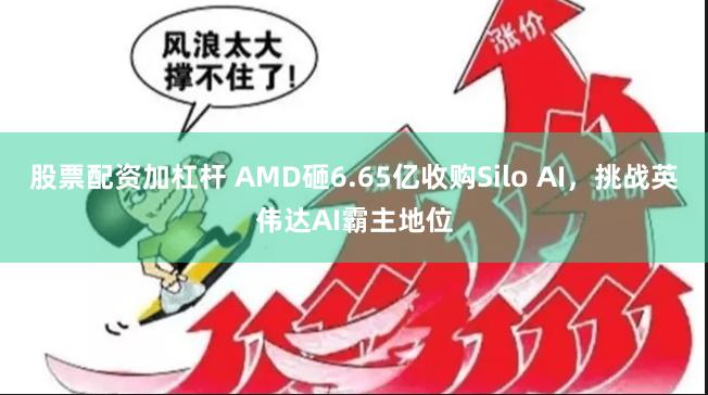 股票配资加杠杆 AMD砸6.65亿收购Silo AI，挑战英伟达AI霸主地位