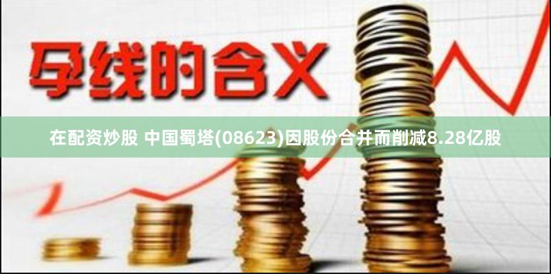 在配资炒股 中国蜀塔(08623)因股份合并而削减8.28亿股