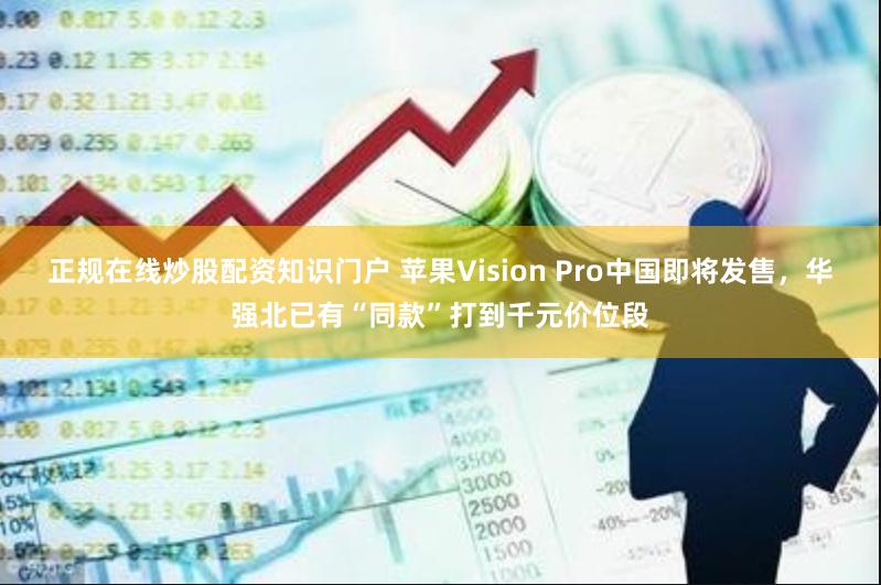 正规在线炒股配资知识门户 苹果Vision Pro中国即将发售，华强北已有“同款”打到千元价位段