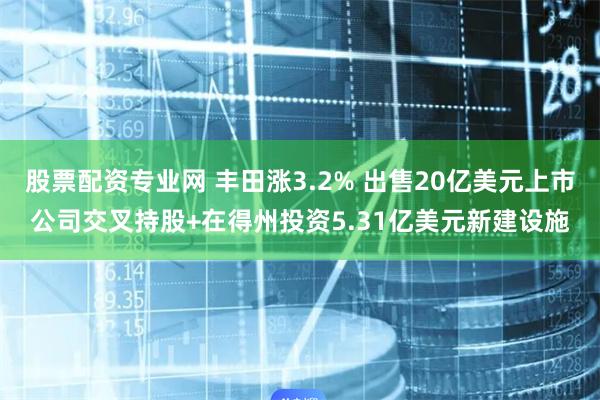 股票配资专业网 丰田涨3.2% 出售20亿美元上市公司交叉持股+在得州投资5.31亿美元新建设施