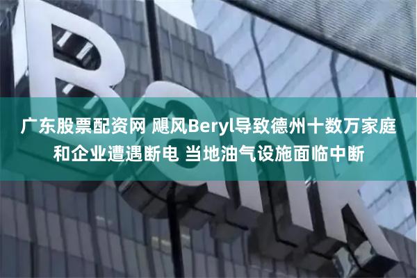 广东股票配资网 飓风Beryl导致德州十数万家庭和企业遭遇断电 当地油气设施面临中断