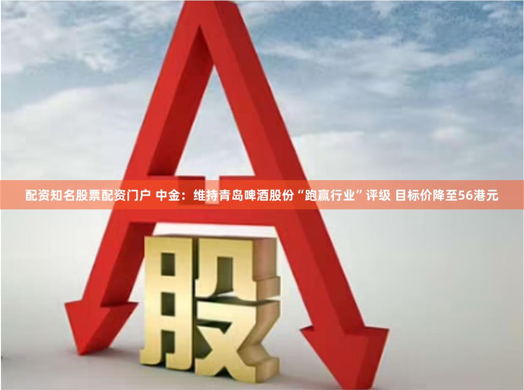 配资知名股票配资门户 中金：维持青岛啤酒股份“跑赢行业”评级 目标价降至56港元