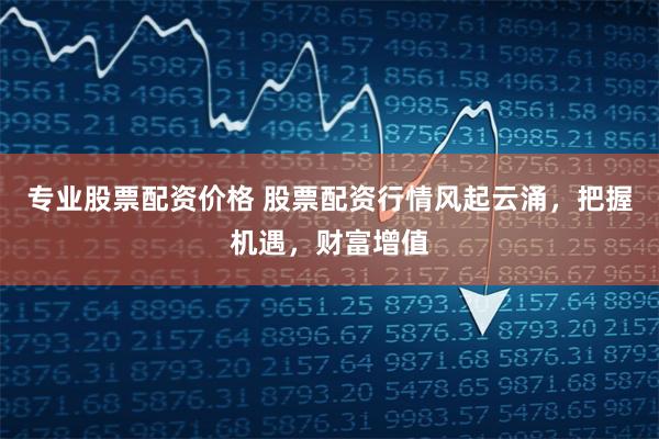 专业股票配资价格 股票配资行情风起云涌，把握机遇，财富增值