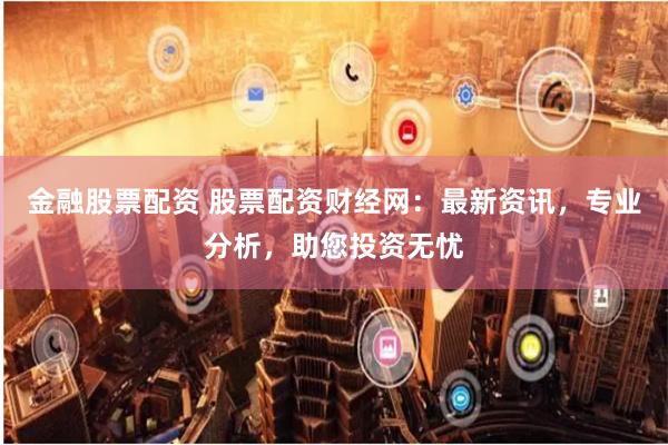 金融股票配资 股票配资财经网：最新资讯，专业分析，助您投资无忧