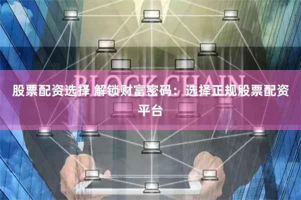 股票配资选择 解锁财富密码：选择正规股票配资平台