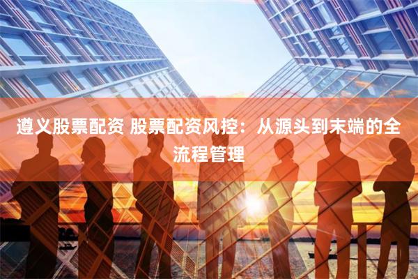 遵义股票配资 股票配资风控：从源头到末端的全流程管理