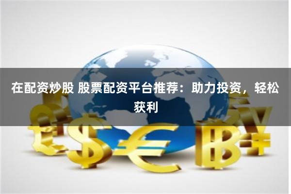 在配资炒股 股票配资平台推荐：助力投资，轻松获利
