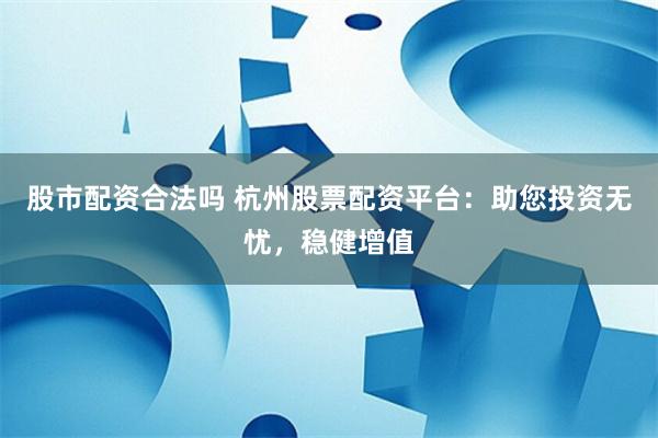 股市配资合法吗 杭州股票配资平台：助您投资无忧，稳健增值