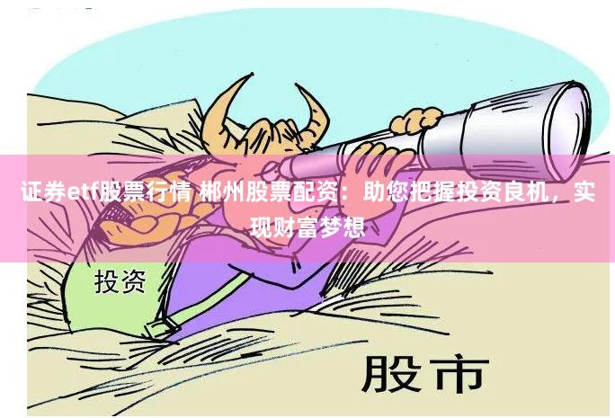 证券etf股票行情 郴州股票配资：助您把握投资良机，实现财富梦想
