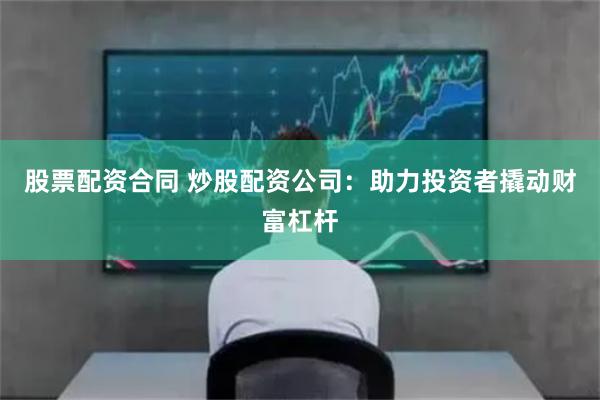 股票配资合同 炒股配资公司：助力投资者撬动财富杠杆