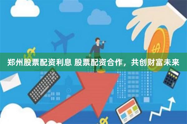 郑州股票配资利息 股票配资合作，共创财富未来